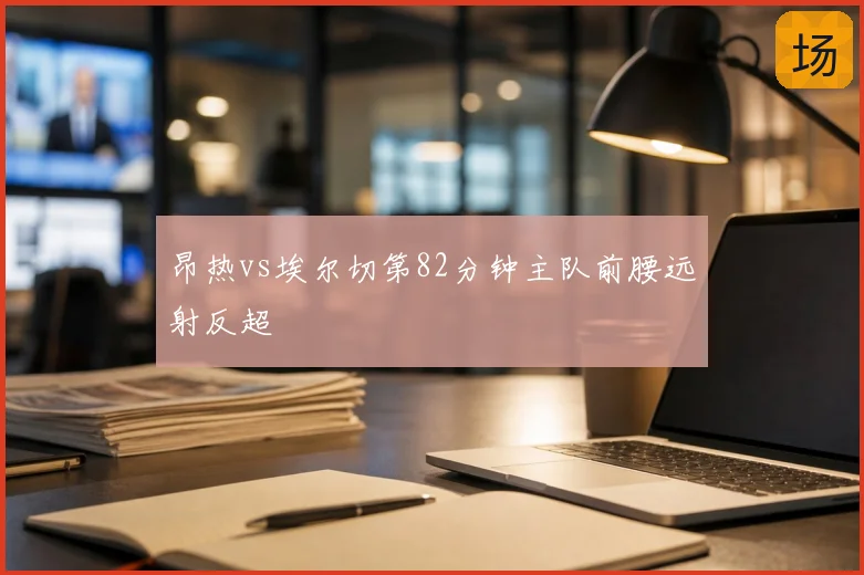 昂热vs埃尔切第82分钟主队前腰远射反超